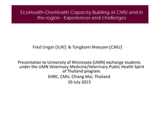 EcoHealth-OneHealth Capacity Building at CMU and in
the region - Experiences and challenges

Fred Unger (ILRI)  & Tongkorn Meeyam (CMU)
Presentation to University of Minnesota (UMN) exchange students 
under the UMN Veterinary Medicine/Veterinary Public Health Spirit 
of Thailand program. 
EHRC, CMU, Chiang Mai, Thailand
10 July 2013

 