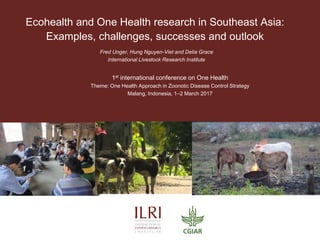 Ecohealth and One Health research in Southeast Asia:
Examples, challenges, successes and outlook
Fred Unger, Hung Nguyen-Viet and Delia Grace
International Livestock Research Institute
1st international conference on One Health
Theme: One Health Approach in Zoonotic Disease Control Strategy
Malang, Indonesia, 1–2 March 2017
 