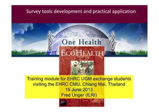 Survey tools development and practical application

Fred Unger
Vet.
Epidemiologist 

ILRI

Training module for EHRC UGM exchange students
UGM 
visiting the EHRC CMU, Chiang Mai, Thailand
Vet Faculty
15 June 2013
06.06.2012
Fred Unger (ILRI)

 