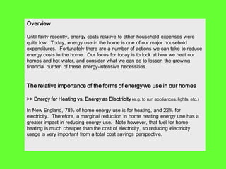 Overview

Until fairly recently, energy costs relative to other household expenses were
quite low. Today, energy use in the home is one of our major household
expenditures. Fortunately there are a number of actions we can take to reduce
energy costs in the home. Our focus for today is to look at how we heat our
homes and hot water, and consider what we can do to lessen the growing
financial burden of these energy-intensive necessities.


The relative importance of the forms of energy we use in our homes

>> Energy for Heating vs. Energy as Electricity (e.g. to run appliances, lights, etc.)

In New England, 78% of home energy use is for heating, and 22% for
electricity. Therefore, a marginal reduction in home heating energy use has a
greater impact in reducing energy use. Note however, that fuel for home
heating is much cheaper than the cost of electricity, so reducing electricity
usage is very important from a total cost savings perspective.
 