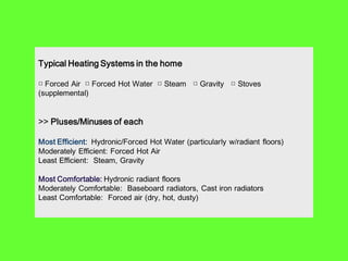 Typical Heating Systems in the home

□ Forced Air □ Forced Hot Water □ Steam □ Gravity □ Stoves
(supplemental)


>> Pluses/Minuses of each

Most Efficient: Hydronic/Forced Hot Water (particularly w/radiant floors)
Moderately Efficient: Forced Hot Air
Least Efficient: Steam, Gravity

Most Comfortable: Hydronic radiant floors
Moderately Comfortable: Baseboard radiators, Cast iron radiators
Least Comfortable: Forced air (dry, hot, dusty)
 