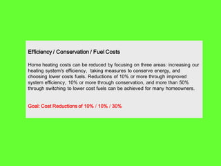 Efficiency / Conservation / Fuel Costs

Home heating costs can be reduced by focusing on three areas: increasing our
heating system's efficiency, taking measures to conserve energy, and
choosing lower costs fuels. Reductions of 10% or more through improved
system efficiency, 10% or more through conservation, and more than 50%
through switching to lower cost fuels can be achieved for many homeowners.


Goal: Cost Reductions of 10% / 10% / 30%
 