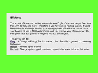 Efficiency

The annual efficiency of heating systems in New England's homes ranges from less
than 70% to 95% and more. Therefore, if you have an old heating system, it would
be reasonable to attempt to raise your heating system efficiency by 10% or more. If
your heating oil use is 1000 gallons/year, and you improve your efficiency by 10%,
then you'll save 100 gallons or maybe $300-400 dollars/year.

Things you can do:
Easy - Change to Energy Star furnace or boiler. Possible upgrade to condensing
technology.
Harder - Insulate pipes or ducts
Hardest - Change system type from steam or gravity hot water to forced hot water.
 