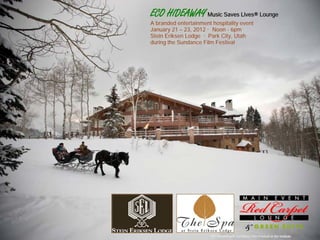 ECO HIDEAWAY Music Saves Lives® Lounge
A branded entertainment hospitality event
January 21 – 23, 2012 · Noon - 6pm
Stein Eriksen Lodge · Park City, Utah
during the Sundance Film Festival




                       Not affiliated with Sundance Film Festival or the Institute
 