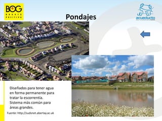 Pondajes




  Diseñados para tener agua
  en forma permanente para
  tratar la escorrentía.
  Sistema más común para
  áreas grandes.
Fuente: http://sudsnet.abertay.ac.uk
 