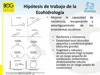 Hipótesis de trabajo de la
     Ecohidrología
           • Mejorar la capacidad de
             resistencia, recuperación y
             amortiguamiento      de  los
             ecosistemas acuáticos

              • Resiliencia y resistancia
              • Estabilidad local (disturbio
                pequeño) y estabilidad global
                (disturbio grande)
              • Fragilidad y robustez:
                dinámicamente frágil (estable
                en un rango pequeño de
                condiciones ambientales),
                dinámicamente robusta
                (estable en un rango amplio de
                condiciones)
 