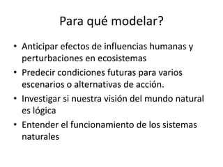Para qué modelar?
• Anticipar efectos de influencias humanas y
  perturbaciones en ecosistemas
• Predecir condiciones futuras para varios
  escenarios o alternativas de acción.
• Investigar si nuestra visión del mundo natural
  es lógica
• Entender el funcionamiento de los sistemas
  naturales
 