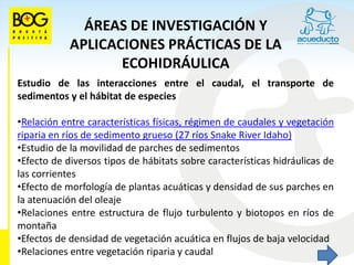 ÁREAS DE INVESTIGACIÓN Y
            APLICACIONES PRÁCTICAS DE LA
                   ECOHIDRÁULICA
Estudio de las interacciones entre el caudal, el transporte de
sedimentos y el hábitat de especies

•Relación entre características físicas, régimen de caudales y vegetación
riparia en ríos de sedimento grueso (27 ríos Snake River Idaho)
•Estudio de la movilidad de parches de sedimentos
•Efecto de diversos tipos de hábitats sobre características hidráulicas de
las corrientes
•Efecto de morfología de plantas acuáticas y densidad de sus parches en
la atenuación del oleaje
•Relaciones entre estructura de flujo turbulento y biotopos en ríos de
montaña
•Efectos de densidad de vegetación acuática en flujos de baja velocidad
•Relaciones entre vegetación riparia y caudal
 