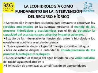 LA ECOHIDROLOGÍA COMO
         FUNDAMENTO EN LA INTERVENCIÓN
              DEL RECURSO HÍDRICO
Aproximación integradora sistémica para restaurar o conservar los
servicios ambientales de las cuencas mediante el manejo de los
procesos hidrológicos y ecosistémicos con el fin de potenciar la
capacidad del ecosistema para absorber impactos adversos.
Estudio de las interrelaciones funcionales entre la hidrología y los
ecosistemas acuáticos a escala de cuenca
 Nueva aproximación para lograr el manejo sostenible del agua
Área de estudio dirigida a entender la interdependencia de los
procesos hidrológicos y ecológicos
Busca soportar un manejo del agua basado en una visión holística
del rol del agua en el ambiente
Eliminación de amenazas vs. amplificación de oportunidades
 