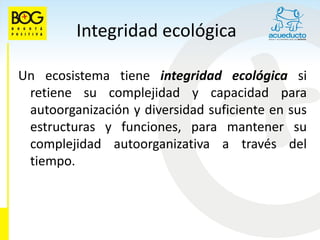 Integridad ecológica

Un ecosistema tiene integridad ecológica si
 retiene su complejidad y capacidad para
 autoorganización y diversidad suficiente en sus
 estructuras y funciones, para mantener su
 complejidad autoorganizativa a través del
 tiempo.
 