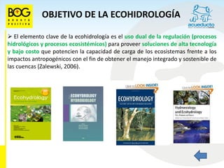 OBJETIVO DE LA ECOHIDROLOGÍA

 El elemento clave de la ecohidrología es el uso dual de la regulación (procesos
hidrológicos y procesos ecosistémicos) para proveer soluciones de alta tecnología
y bajo costo que potencien la capacidad de carga de los ecosistemas frente a los
impactos antropogénicos con el fin de obtener el manejo integrado y sostenible de
las cuencas (Zalewski, 2006).
 