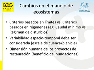 Cambios en el manejo de
            ecosistemas
• Criterios basados en límites vs. Criterios
  basados en régimenes (eg. Caudal mínimo vs.
  Régimen de disturbios)‫‏‬
• Variabilidad espacio-temporal debe ser
  considerada (escala de cuenca/planicie)‫‏‬
• Dimensión humana de los proyectos de
  restauración (beneficio de inundaciones)‫‏‬
 