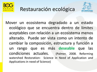 Restauración ecológica

Mover un ecosistema degradado a un estado
 ecológico que se encuentra dentro de límites
 aceptables con relación a un ecosistema menos
 alterado. Puede ser vista como un intento de
 cambiar la composición, estructura y función a
 un rango que es más deseable que las
 condiciones actuales.     (Palmer, 2008. Reforming
  watershed Restoration: Science in Need of Application and
  Applications in need of Science)
 