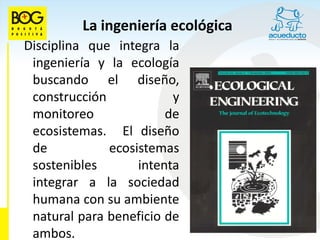 La ingeniería ecológica
Disciplina que integra la
 ingeniería y la ecología
 buscando el diseño,
 construcción            y
 monitoreo              de
 ecosistemas. El diseño
 de           ecosistemas
 sostenibles       intenta
 integrar a la sociedad
 humana con su ambiente
 natural para beneficio de
 ambos.
 
