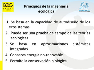 Principios de la ingeniería
                  ecológica

1. Se basa en la capacidad de autodiseño de los
  ecosistemas
2. Puede ser una prueba de campo de las teorías
    ecológicas
3. Se basa en aproximaciones sistémicas
   integradas
4. Conserva energía no-renovable
5. Permite la conservación biológica
 