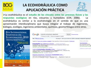 LA ECOHIDRÁULICA COMO
                    APLICACIÓN PRÁCTICA
La ecohidráulica es el estudio de los vínculos entre los procesos físicos y las
respuestas ecológicas en ríos, estuarios y humedales (CER, 2006).              La
ecohidráulica es similar a la ecohidrología en el sentido de que es una
aproximación interdisciplinaria que busca integrar el trabajo de ingenieros,
biólogos, ecológos, ingenieros ambientales, químicos, geomorfólogos entre otros.
 