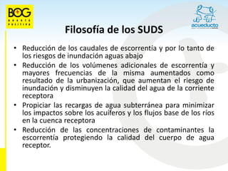 Filosofía de los SUDS
• Reducción de los caudales de escorrentía y por lo tanto de
  los riesgos de inundación aguas abajo
• Reducción de los volúmenes adicionales de escorrentía y
  mayores frecuencias de la misma aumentados como
  resultado de la urbanización, que aumentan el riesgo de
  inundación y disminuyen la calidad del agua de la corriente
  receptora
• Propiciar las recargas de agua subterránea para minimizar
  los impactos sobre los acuíferos y los flujos base de los ríos
  en la cuenca receptora
• Reducción de las concentraciones de contaminantes la
  escorrentía protegiendo la calidad del cuerpo de agua
  receptor.
 