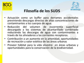 Filosofía de los SUDS
• Actuación como un buffer para derrames accidentales
  previniendo descargas directas de altas concentraciones de
  contaminantes a los cuerpos de agua.
• Reducción del volumen de escorrentía superficial
  descargado a los sistemas de alcantarillado combinado
  reduciendo las descargas de agua con contaminantes a
  través de los aliviaderos a las corrientes receptoras.
• Contribución a un aumento en la amenidad, oportunidades
  de recreación y valor estético de las áreas urbanas
• Proveer hábitat para la vida silvestre en áreas urbanas y
  oportunidades para la conservación de la biodiversidad.
 