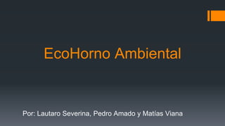 EcoHorno Ambiental
Por: Lautaro Severina, Pedro Amado y Matías Viana
 