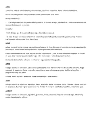ABRIL
Aporcar las patatas, colocar tutores para solanáceas, aclarar de adventicias. Poner carteles informativos.
Visitas al huerto y charlas-coloquio, Observaciones y anotaciones en el diario
Usar purín de ortiga:
- 1 Kg de ortigas frescas o 400 gramos de ortigas secas, en 10 litros de agua, dejándolo de 5 a 7 días en fermentación,
revolviendo de cuando en cuando.
Para diluir
- Doble de agua que de concentrado para regar el suelo (como abono).
- 10 veces de agua por una de concentrado para las hojas (como fungicida, insecticida y estimulante). Podemos
usarlo cuando apliquemos el riego al anochecer
MAYO
Aplicar compost. Revisar, reparar y acondicionar el sistema de riego. Controlar la humedad, temperatura y aireación
del compost. Sembrar de nuevo los cereales si no han germinado adecuadamente.
Como repelente de insectos; Dejar macerar durante toda la noche 2 tazas de hojas de tomate troceadas en 2 tazas
de agua. Colar y aplicar pulverizando las hojas entre el amanecer y antes de que apriete el sol.
Finalización de las charlas coloquios en el huerto y seguir con las visitas guiadas.
JUNIO
Recoger cosecha de solanáceas. Observación y anotaciones en el diario. Finalización de las visitas al huerto. Riego
adecuado de las plantas. Quitar a mano las adventicias, orugas, pulgones y caracoles. Acolchar si hace falta y
programar el riego por goteo.
Balance, puesta a punto y reflexiones para el plan de mejora del ecohuerto.
JULIO
Recoger cosecha de solanáceas, legumbres, fresas, alcachofas. Vigilar el compost, regar. Observar y anotar el estado
de los cultivos. Tutorizar y guiar las cepas de uva. Realizar de nuevo un acolchado si hace falta para ahorrar agua.
AGOSTO
Recoger cosecha de solanáceas, legumbres, gramíneas, fresas, alcachofas. Vigilar el compost, regar. Observar y
anotar el estado de los cultivos.
 