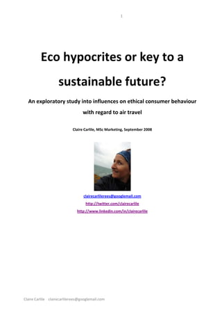 1 



                                                       
          Eco hypocrites or key to a 
                     sustainable future? 
  An exploratory study into influences on ethical consumer behaviour 
                                    with regard to air travel 
                                                       
                              Claire Carlile, MSc Marketing, September 2008 
                                                       




                                                                  
                                     clairecarlilerees@googlemail.com 
                                      http://twitter.com/clairecarlile 
                                 http://www.linkedin.com/in/clairecarlile 
                                                       
                                                       
                                                       
                                                       




Claire Carlile    clairecarlilerees@googlemail.com 
 