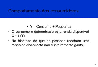 Comportamento dos consumidores
• Y = Consumo + Poupança
• O consumo é determinado pela renda disponível,
C = f (Y).
• Na hipótese de que as pessoas recebam uma
renda adicional esta não é inteiramente gasta.

8

 