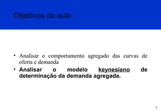 Objetivos da aula

• Analisar o comportamento agregado das curvas de
oferta e demanda
• Analisar
o
modelo
keynesiano
de
determinação da demanda agregada.

3

 