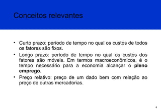 Conceitos relevantes

• Curto prazo: período de tempo no qual os custos de todos
os fatores são fixos.
• Longo prazo: período de tempo no qual os custos dos
fatores são móveis. Em termos macroeconômicos, é o
tempo necessário para a economia alcançar o pleno
emprego.
• Preço relativo: preço de um dado bem com relação ao
preço de outras mercadorias.

4

 