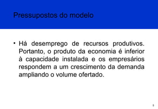 Pressupostos do modelo

• Há desemprego de recursos produtivos.
Portanto, o produto da economia é inferior
à capacidade instalada e os empresários
respondem a um crescimento da demanda
ampliando o volume ofertado.

5

 