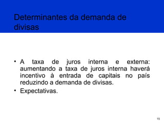 Determinantes da demanda de
divisas

• A taxa de juros interna e externa:
aumentando a taxa de juros interna haverá
incentivo à entrada de capitais no país
reduzindo a demanda de divisas.
• Expectativas.

15

 