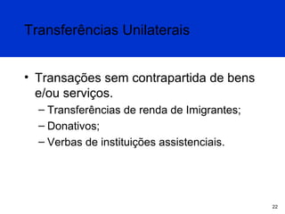 Transferências Unilaterais
• Transações sem contrapartida de bens
e/ou serviços.
– Transferências de renda de Imigrantes;
– Donativos;
– Verbas de instituições assistenciais.

22

 