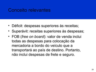 Conceito relevantes
• Déficit: despesas superiores às receitas;
• Superávit: receitas superiores às despesas;
• FOB (free on board): valor de venda inclui
todas as despesas para colocação da
mercadoria a bordo do veículo que a
transportará ao país de destino. Portanto,
não inclui despesas de frete e seguro.

28

 
