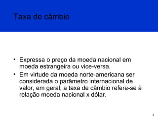 Taxa de câmbio

• Expressa o preço da moeda nacional em
moeda estrangeira ou vice-versa.
• Em virtude da moeda norte-americana ser
considerada o parâmetro internacional de
valor, em geral, a taxa de câmbio refere-se à
relação moeda nacional x dólar.

3

 