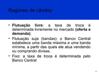 Regimes de câmbio
• Flutuação livre: a taxa de troca é
determinada livremente no mercado (oferta e
demanda);
• Flutuação suja (bandas): o Banco Central
estabelece uma banda máxima e uma banda
mínima, a partir das quais ele atua vendendo
ou comprando divisas.
• Fixo: a taxa de troca é determinada pelo
Banco Central
4

 