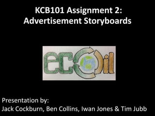 KCB101 Assignment 2:
       Advertisement Storyboards




Presentation by:
Jack Cockburn, Ben Collins, Iwan Jones & Tim Jubb
 