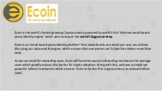 Ecoin is the world's fastest-growing Cryptocurrency powered by world’s first ‘AI driven email-based
proxy identity engine’ which aims to launch the world’s biggestairdrop.
Ecoin is an ‘email-based proxy Identity platform’ that rewards only one email per user, we achieve
this using our advanced AI engine, which ensures that one person can’t claim free tokens more than
once.
As we use email for rewarding users, Ecoin will have the easiest onboarding mechanism for average
users which greatly reduces the barrier for crypto adoption. Along with this, we have a simple yet
powerful referral mechanism which ensures ‘Ecoin to be the first cryptocurrency to onboard billion
users’.
 