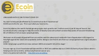 JOIN HANDS WITH ECOIN TO FIGHT COVID-19 !
You want to help people effected by CoronaVirusbut don’t havemoney?
ECOIN can do this for you - This is just what you have to do...
Ecoin Foundation,the world's fastest-growing crypto start-up with over 2 millionusers in just 30 daysof launch,has
launcheda charity campaign to help the victims of deadlyCoronaVirus that has taken thousandsof lives and threatening
life of millionsof rich and poor people globally.
We becon on all people of goodwill from aroundthe world to please join handswith EcoinOrganisationin this regard to
help fight against the CoronaVirus epidemic and for doing so earn free ECoins from our uniqueglobal mass crypto adoption
project!
HOW: Simply sign up with Ecoin now and earn 600 Ecoins (worth $2) at this stage!
For your sign-up, Ecoin Foundation will donate15% or 90 ECoinsadditionallyto a COVID-19 charity of your choice which is
helping coronavirusvictims, without any financial cost on you.
Here is my personal invitelink: http://bit.ly/ecoinairdrop
 