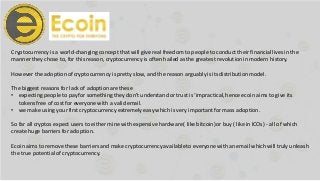 Cryptocurrency is a world-changing concept that will give real freedom to people to conduct their financiallives in the
manner they chose to, for this reason, cryptocurrency is often hailedas the greatest revolutionin modern history.
However the adoptionof cryptocurrency is pretty slow, and the reason arguably is its distributionmodel.
The biggest reasons for lack of adoptionare these
• expecting people to pay for something they don’t understandor trust is ‘impractical,hence ecoin aims to give its
tokens free of cost for everyone with a validemail.
• we make using yourfirst cryptocurrency extremely easy which is very importantfor mass adoption.
So far all cryptos expect users to either mine with expensive hardware( like bitcoin)or buy ( like in ICOs) - all of which
create huge barriers for adoption.
Ecoin aims to remove these barriers and make cryptocurrency availableto everyone with an email which will truly unleash
the true potentialof cryptocurrency.
 