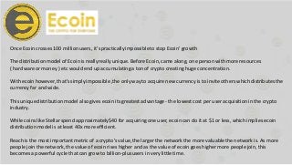 Once Ecoin crosses 100 millionusers, it’s practicallyimpossibleto stop Ecoin’ growth
The distributionmodel of Ecoinis reallyreally unique. Before Ecoin,came along, one person with more resources
( hardware or money ) etc would end up accumulating a ton of crypto creating huge concentration.
With ecoin however, that’ssimply impossible ,the only way to acquire new currency is to inviteothers which distributesthe
currency far and wide.
This uniquedistributionmodel also gives ecoin its greatest advantage - the lowest cost per user acquisitionin the crypto
industry.
While coins like Stellarspend approximately$40 for acquiring one user, ecoin can do it at $1 or less, which implies ecoin
distributionmodel is at least 40x more efficient.
Reach is the most important metric of a crypto’s value,the larger the network the more valuablethe network is. As more
people join the network, the value of ecoin rises higher and as the value of ecoin goes higher more people join, this
becomes a powerful cycle that can grow to billion-plususers in very little time.
 