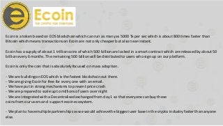 Ecoin is a token based on EOS blockchainwhich can run as many as 5000 Tx per sec which is about 800 times faster than
Bitcoin which means transactions on Ecoinare not only cheaper but also near-instant.
Ecoin has a supply of about 1 trillioncoins of which 500 billionare locked in a smart contract which are released by about50
billionevery 6 months. The remaining 500 billionwill be distributedto users who sign up on our platform.
Ecoin is only the coin that is absolutelyfocused on mass adoption.
- We are buildingon EOS which is the fastest blockchainout there.
- We are giving Ecoin for free for every one with an email.
- We have put in strong mechanisms to prevent price crash
- We are prepared to scale up to millionsof users over night
- We are integratedwith a Decentralisedexchanged from day 1 so that everyone can buy these
coins from our users and support ecoin ecosystem.
- We plan to havemultiple partnershipsas we would achievethe biggest user base in the crypto industry faster than anyone
else.
 