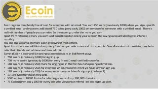 Ecoin is given completelyfree of cost for everyone with an email. You earn 750 coins (previously 1000) when you sign up with
a verified email and you earn additional 750 coins (previously1000) when you refer someone with a verified email. There is
no limit number of people you can refer. So the more you refer the more you earn.
Apart from referring others, you earn additional Ecoinby locking your ecoin in the savings account which gives interest
monthly.
You can also accumulatemore Ecoinby buying it from others.
Apart from there are additionalsurprise gifts when you refer more and more people. Overallwe aim to incentivize people to
refer their friends and achieve real mass adoption.
Earning Ecoinis easy and fun and you can earn ecoins in 8 different ways.
• 750 ecoins (previously1000) for signing up.
• 750 more ecoins (previously 1000) for every friend ( email verified) you refer.
• 188 ecoins (previously250) more for singing up in the first hour of opening referral link.
• 188 ecoins (previously250) for everyone whom you refer in first 24 hours of your sign-up.
• 188 ecoins (previously250) for everyone whom yourfriend’s sign-up. ( i.e level 2)
• 10-15% Monthlystaking rewards.
• 5000 ecoins to 10000 Ecoinsfor referring adminsof top 100,000 domains.
• 75 Ecoins(previously 100) for every one who views your referral link and signs up later.
 
