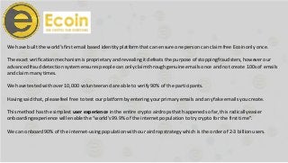 We have built the world’sfirst email based identity platform that can ensure one person can claim free Ecoinonly once.
The exact verificationmechanism is proprietary and revealing it defeats the purpose of stoppingfraudsters, however our
advancedfraud detectionsystem ensures people can only claim through genuine emailsonce and not create 100s of emails
and claim many times.
We have tested with over 10,000 volunteerand are able to verify 90% of the participants.
Having said that, please feel free to test our platform by entering yourprimary emails and any fake emails you create.
This method has the simplest user experience in the entire crypto airdropsthat happenedso far, this radicallyeasier
onboardingexperience will enable the “world’s99.9% of the internet population totry crypto for the first time”.
We can onboard90% of the internet-usingpopulationwith our airdrop strategy which is the order of 2-3 billionusers.
 