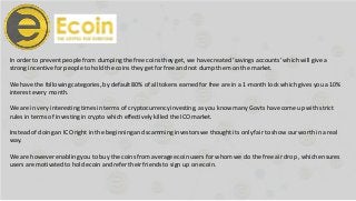 In order to prevent people from dumping the free coins they get, we havecreated ‘savings accounts’ which will give a
strong incentive for people to hold the coins they get for free and not dump them on the market.
We have the following categories, by default80% of all tokens earned for free are in a 1-month lock which gives you a 10%
interest every month.
We are in very interesting times in terms of cryptocurrency investing, as you know many Govts have come up with strict
rules in terms of investingin crypto which effectively killed the ICO market.
Instead of doing an ICO right in the beginningand scamming investorswe thought its only fairto show our worth in a real
way.
We are however enabling you to buy the coins from average ecoin users for whom we do the free air drop , which ensures
users are motivatedto hold ecoin and refer their friends to sign up on ecoin.
 