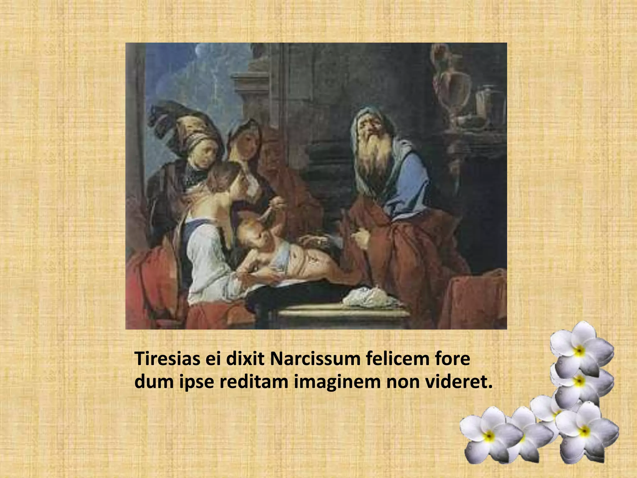Tiresias ei dixit Narcissum felicem fore dum ipse reditam imaginem non videret.