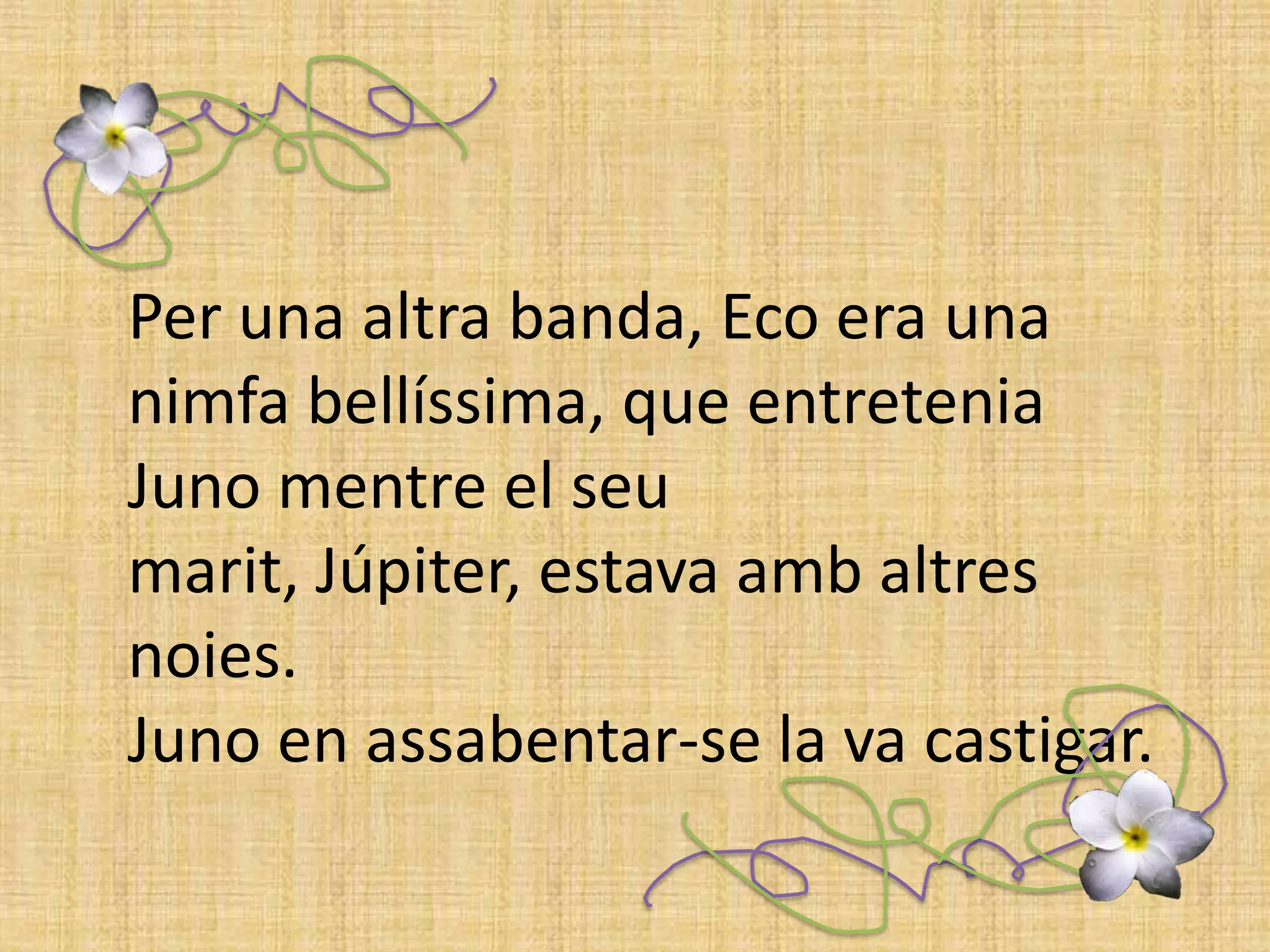 Per una altra banda, Eco era una nimfa bellíssima, que entretenia Juno mentre el seu marit, Júpiter, estava amb altres noies. Juno en assabentar-se la va castigar. 