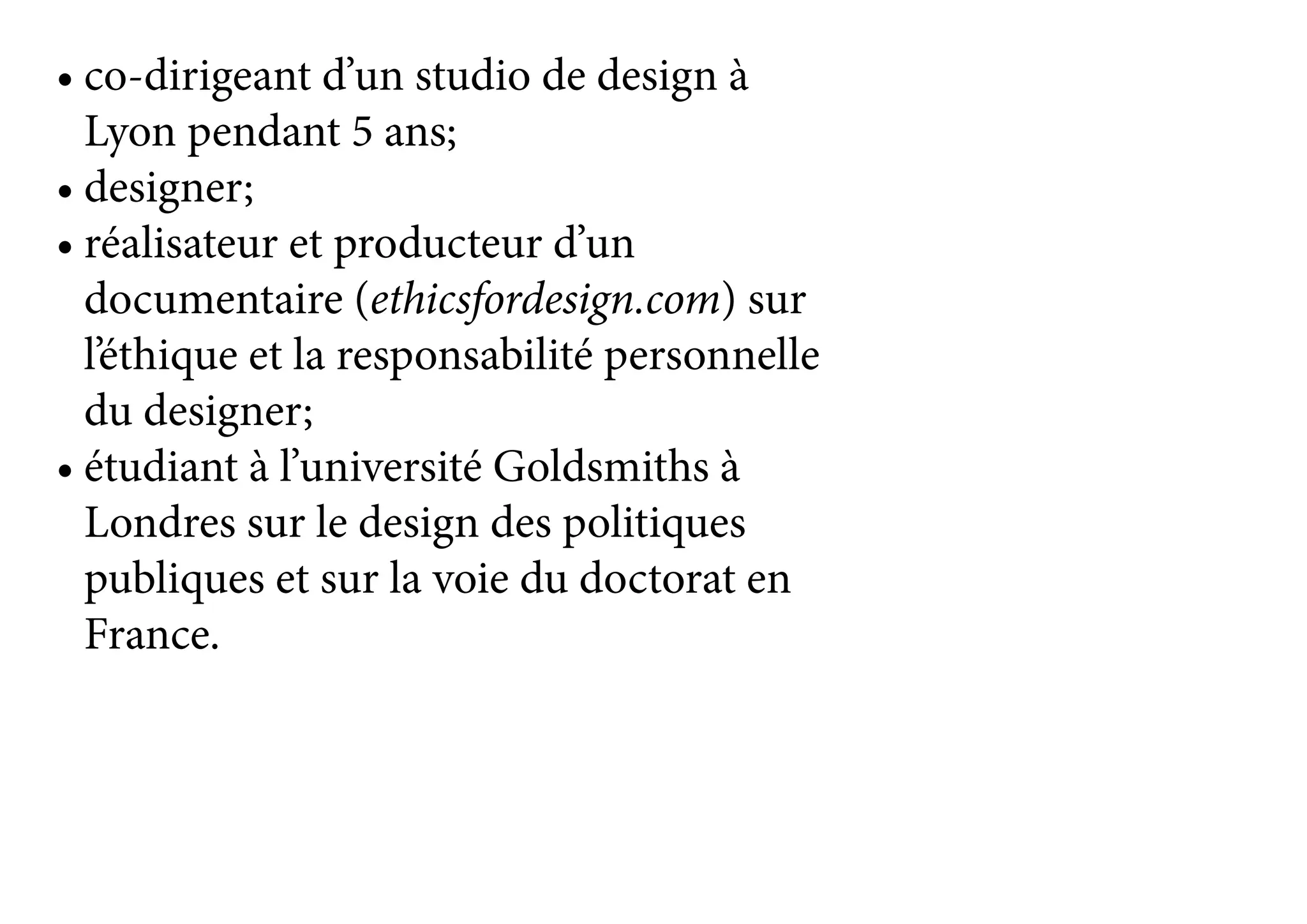 •	co-dirigeant d’un studio de design à
Lyon pendant 5 ans;
•	designer;
•	réalisateur et producteur d’un
documentaire (ethicsfordesign.com) sur
l’éthique et la responsabilité personnelle
du designer;
•	étudiant à l’université Goldsmiths à
Londres sur le design des politiques
publiques et sur la voie du doctorat en
France.
 
