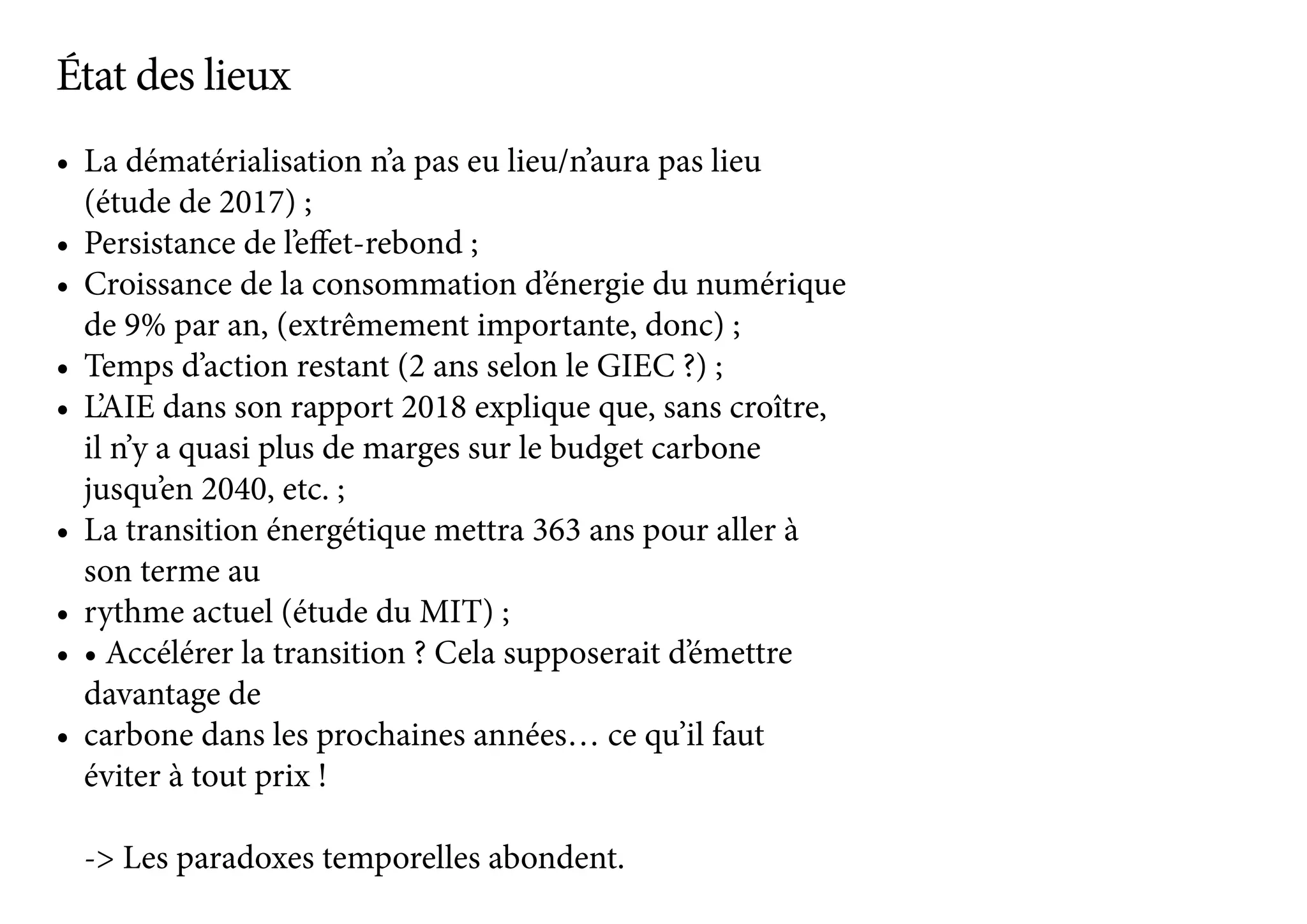 •	 La dématérialisation n’a pas eu lieu/n’aura pas lieu
(étude de 2017) ;
•	 Persistance de l’effet-rebond ;
•	 Croissance de la consommation d’énergie du numérique
de 9% par an, (extrêmement importante, donc) ;
•	 Temps d’action restant (2 ans selon le GIEC ?) ;
•	 L’AIE dans son rapport 2018 explique que, sans croître,
il n’y a quasi plus de marges sur le budget carbone
jusqu’en 2040, etc. ;
•	 La transition énergétique mettra 363 ans pour aller à
son terme au
•	 rythme actuel (étude du MIT) ;
•	 • Accélérer la transition ? Cela supposerait d’émettre
davantage de
•	 carbone dans les prochaines années… ce qu’il faut
éviter à tout prix !
-> Les paradoxes temporelles abondent.
État des lieux
 