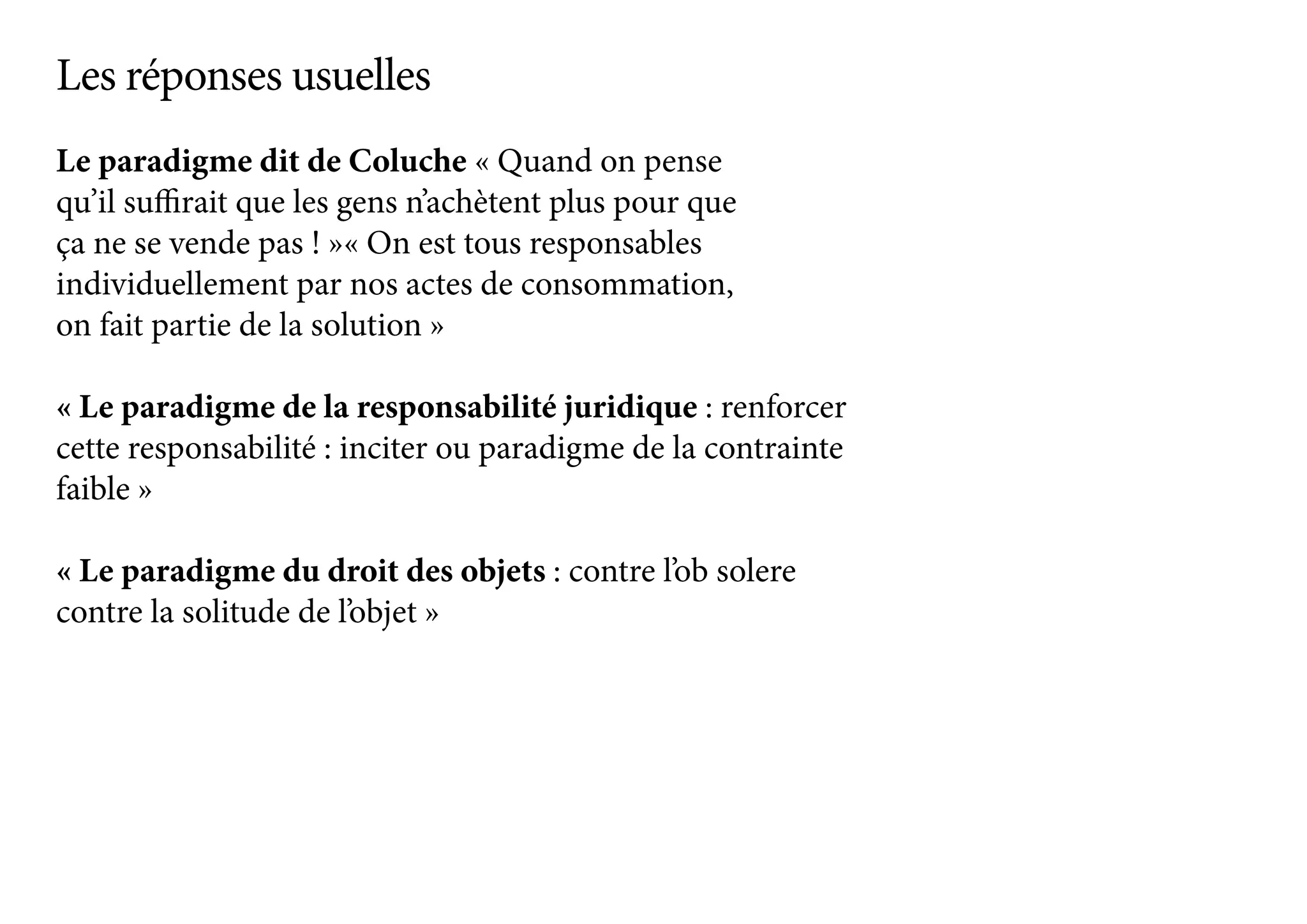 Le paradigme dit de Coluche « Quand on pense
qu’il suffirait que les gens n’achètent plus pour que
ça ne se vende pas ! »« On est tous responsables
individuellement par nos actes de consommation,
on fait partie de la solution »
« Le paradigme de la responsabilité juridique : renforcer
cette responsabilité : inciter ou paradigme de la contrainte
faible »
« Le paradigme du droit des objets : contre l’ob solere
contre la solitude de l’objet »
Les réponses usuelles
 
