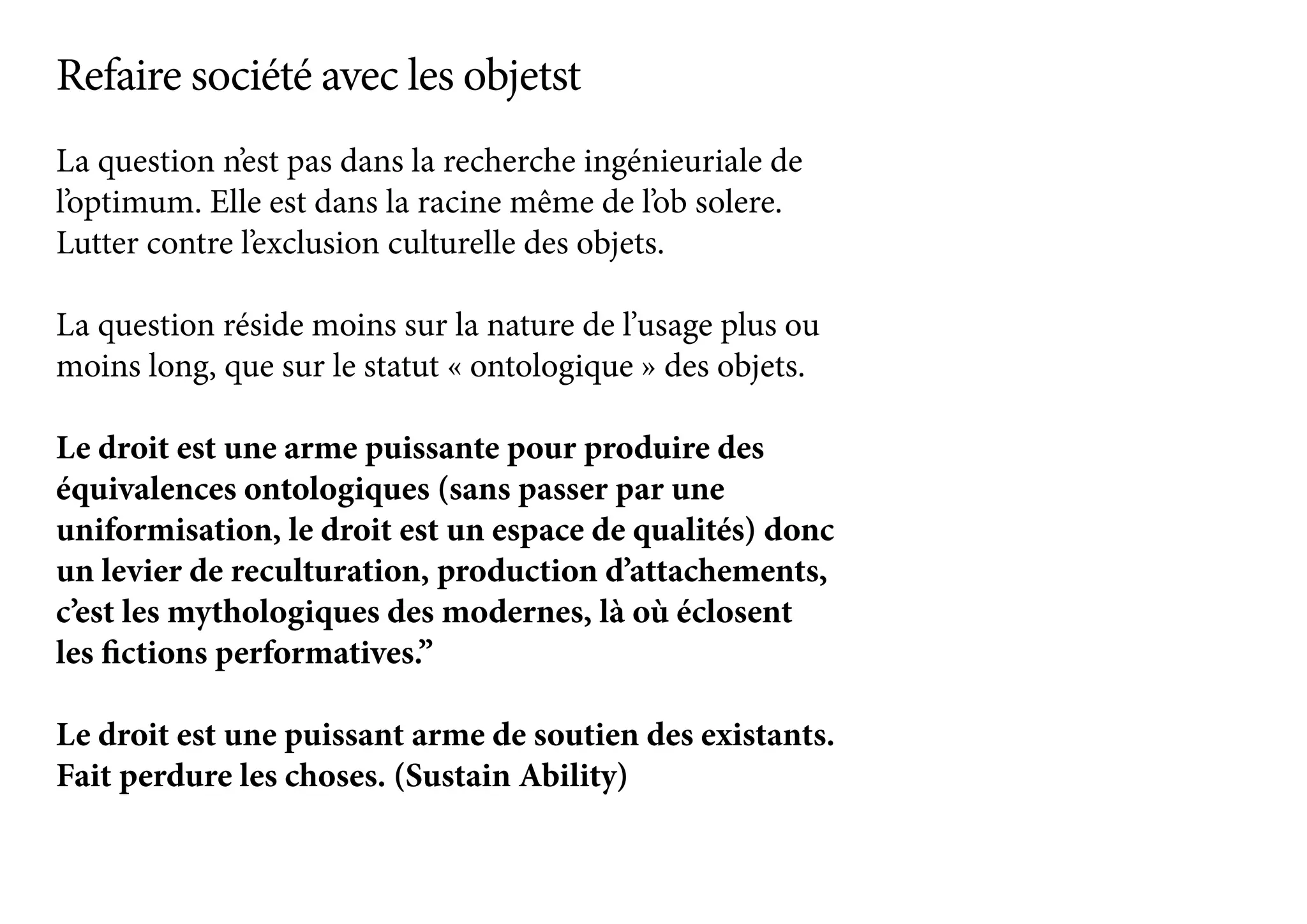 La question n’est pas dans la recherche ingénieuriale de
l’optimum. Elle est dans la racine même de l’ob solere.
Lutter contre l’exclusion culturelle des objets.
La question réside moins sur la nature de l’usage plus ou
moins long, que sur le statut « ontologique » des objets.
Le droit est une arme puissante pour produire des
équivalences ontologiques (sans passer par une
uniformisation, le droit est un espace de qualités) donc
un levier de reculturation, production d’attachements,
c’est les mythologiques des modernes, là où éclosent
les fictions performatives.”
Le droit est une puissant arme de soutien des existants.
Fait perdure les choses. (Sustain Ability)
Refaire société avec les objetst
 