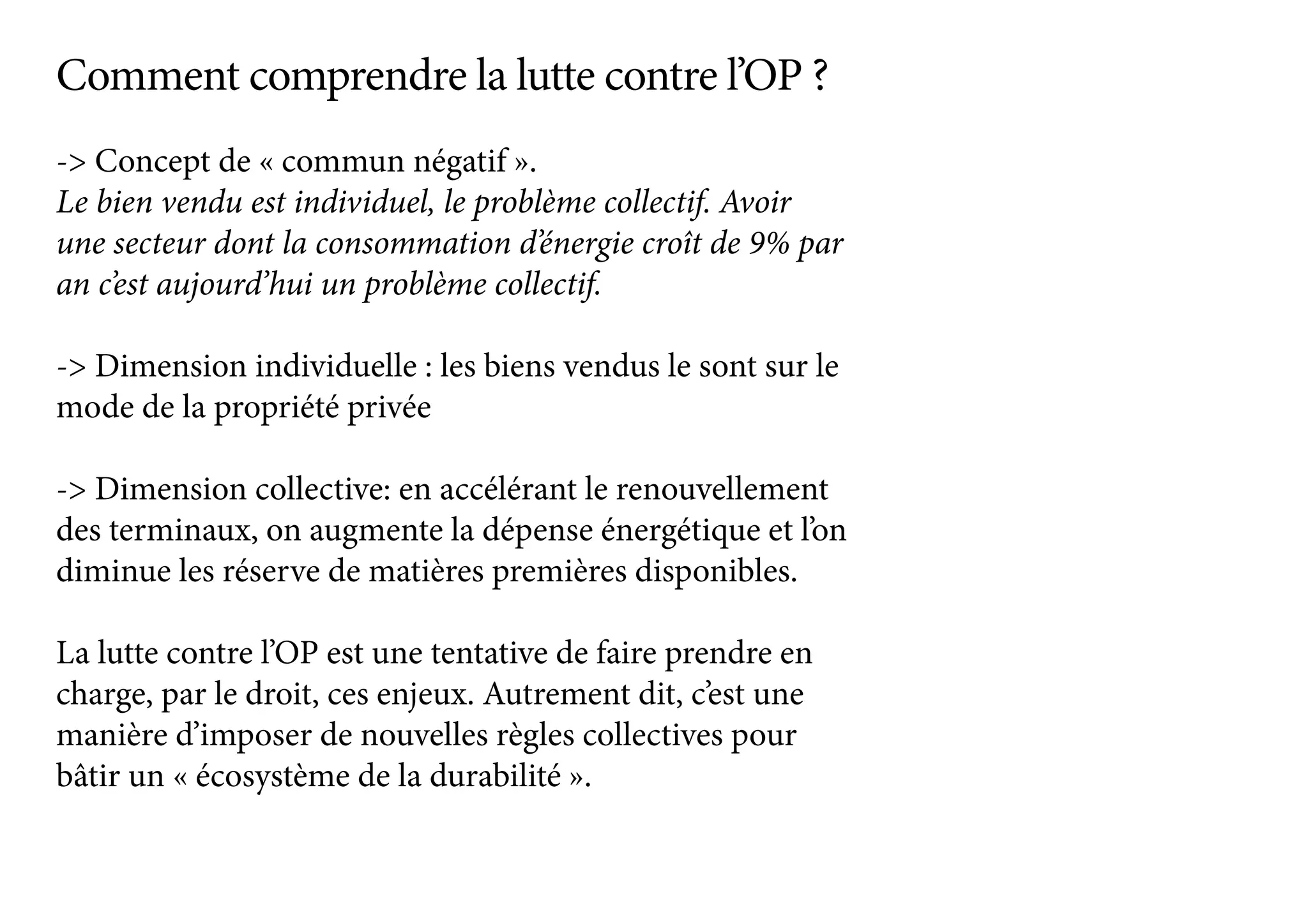 -> Concept de « commun négatif ».
Le bien vendu est individuel, le problème collectif. Avoir
une secteur dont la consommation d’énergie croît de 9% par
an c’est aujourd’hui un problème collectif.
-> Dimension individuelle : les biens vendus le sont sur le
mode de la propriété privée
-> Dimension collective: en accélérant le renouvellement
des terminaux, on augmente la dépense énergétique et l’on
diminue les réserve de matières premières disponibles.
La lutte contre l’OP est une tentative de faire prendre en
charge, par le droit, ces enjeux. Autrement dit, c’est une
manière d’imposer de nouvelles règles collectives pour
bâtir un « écosystème de la durabilité ».
Comment comprendre la lutte contre l’OP ?
 
